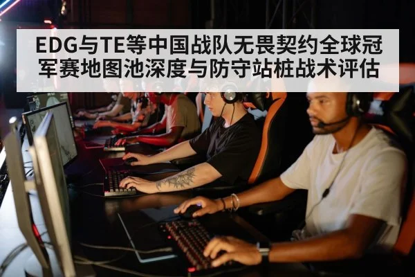 EDG与TE等中国战队无畏契约全球冠军赛地图池深度与防守站桩战术评估